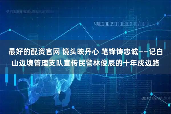 最好的配资官网 镜头映丹心 笔锋铸忠诚——记白山边境管理支队宣传民警林俊辰的十年戍边路