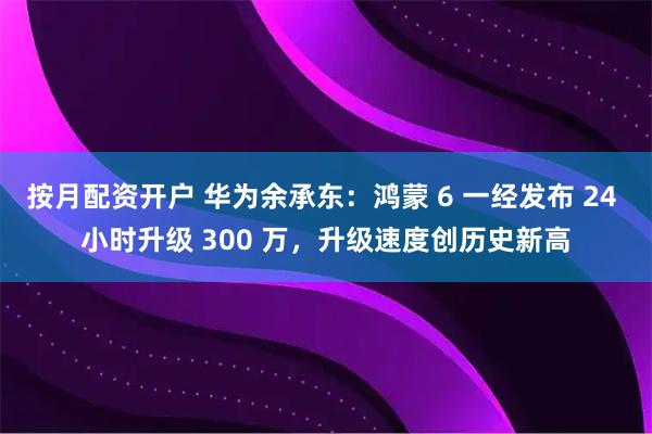 按月配资开户 华为余承东：鸿蒙 6 一经发布 24 小时升级 300 万，升级速度创历史新高