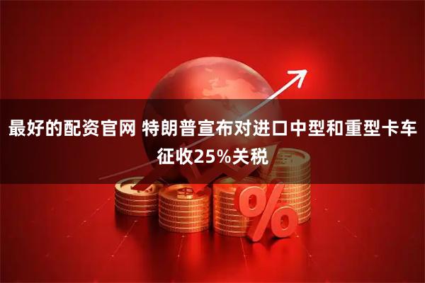 最好的配资官网 特朗普宣布对进口中型和重型卡车征收25%关税