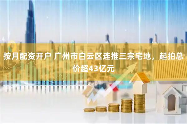 按月配资开户 广州市白云区连推三宗宅地，起拍总价超43亿元