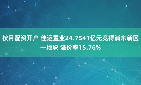 按月配资开户 佳运置业24.7541亿元竞得浦东新区一地块 溢价率15.76%