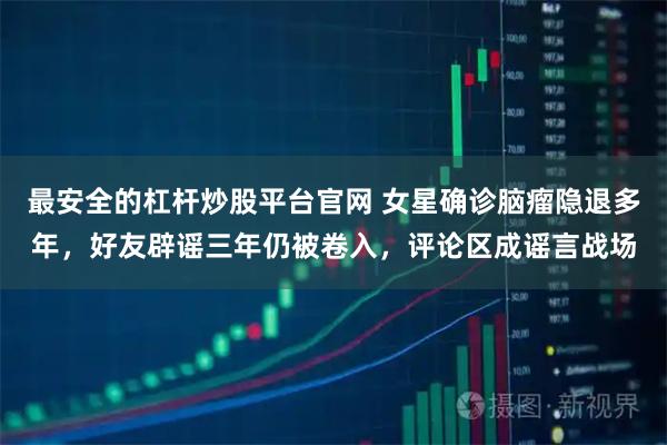 最安全的杠杆炒股平台官网 女星确诊脑瘤隐退多年，好友辟谣三年仍被卷入，评论区成谣言战场