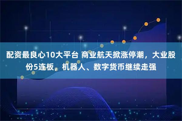 配资最良心10大平台 商业航天掀涨停潮，大业股份5连板，机器人、数字货币继续走强
