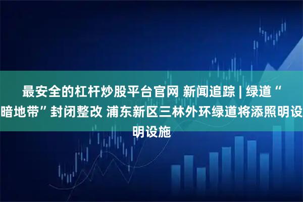 最安全的杠杆炒股平台官网 新闻追踪 | 绿道“黑暗地带”封闭整改 浦东新区三林外环绿道将添照明设施