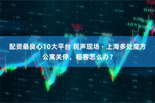 配资最良心10大平台 民声现场 · 上海多处魔方公寓关停，租客怎么办？