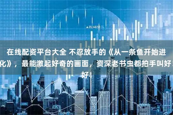 在线配资平台大全 不忍放手的《从一条鱼开始进化》,最能激起好奇的画面,资深老书虫都拍手叫好!