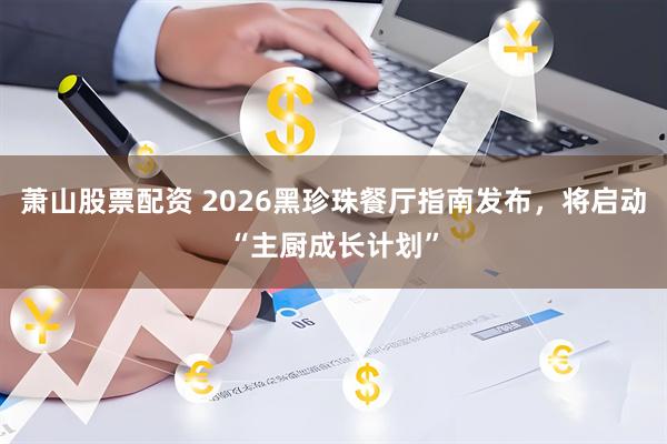萧山股票配资 2026黑珍珠餐厅指南发布，将启动“主厨成长计划”