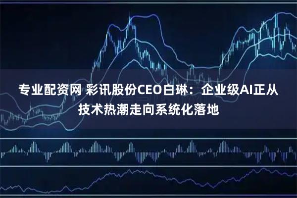 专业配资网 彩讯股份CEO白琳：企业级AI正从技术热潮走向系统化落地