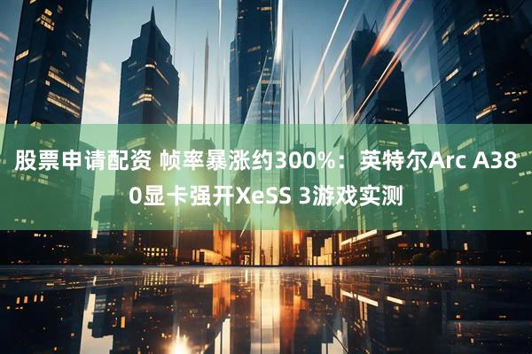 股票申请配资 帧率暴涨约300%：英特尔Arc A380显卡强开XeSS 3游戏实测