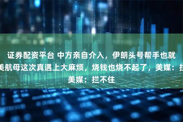 证券配资平台 中方亲自介入，伊朗头号帮手也就位，美航母这次真遇上大麻烦，烧钱也烧不起了，美媒：拦不住