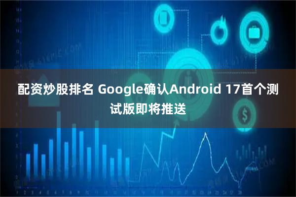配资炒股排名 Google确认Android 17首个测试版即将推送