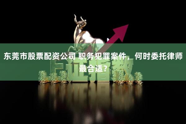 东莞市股票配资公司 职务犯罪案件，何时委托律师最合适？