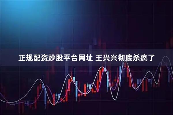 正规配资炒股平台网址 王兴兴彻底杀疯了