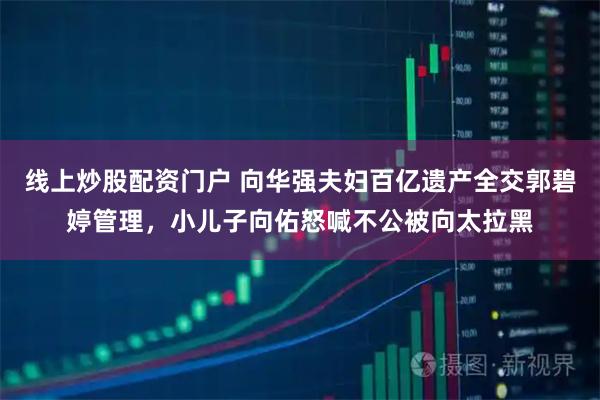 线上炒股配资门户 向华强夫妇百亿遗产全交郭碧婷管理，小儿子向佑怒喊不公被向太拉黑