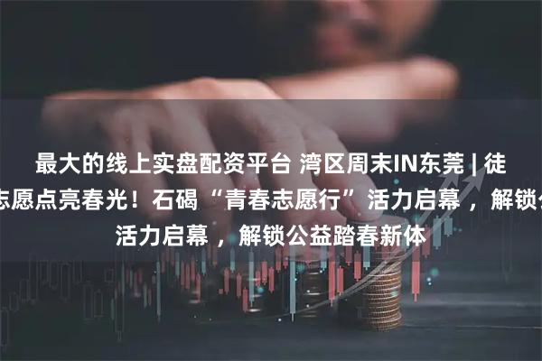 最大的线上实盘配资平台 湾区周末IN东莞 | 徒步东江碧道 志愿点亮春光！石碣 “青春志愿行” 活力启幕 ，解锁公益踏春新体