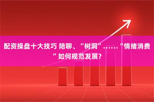 配资操盘十大技巧 陪聊、“树洞”……“情绪消费”如何规范发展？