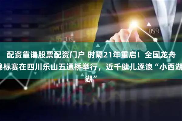 配资靠谱股票配资门户 时隔21年重启！全国龙舟锦标赛在四川乐山五通桥举行，近千健儿逐浪“小西湖”