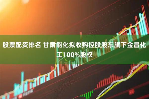 股票配资排名 甘肃能化拟收购控股股东旗下金昌化工100%股权