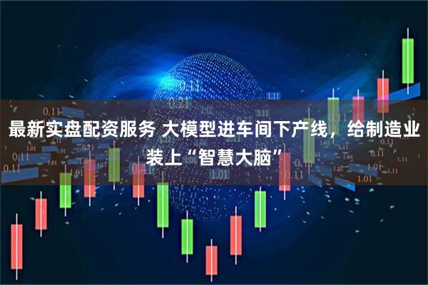 最新实盘配资服务 大模型进车间下产线，给制造业装上“智慧大脑”