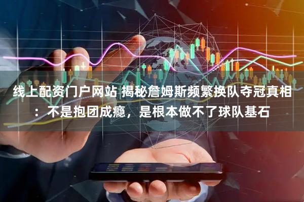 线上配资门户网站 揭秘詹姆斯频繁换队夺冠真相：不是抱团成瘾，是根本做不了球队基石