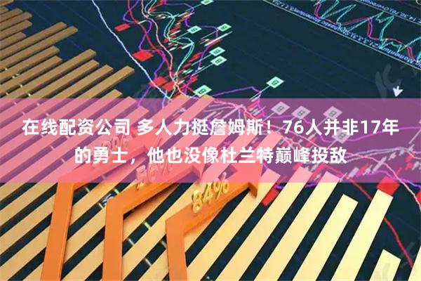 在线配资公司 多人力挺詹姆斯!76人并非17年的勇士,他也没像杜兰特巅峰投敌